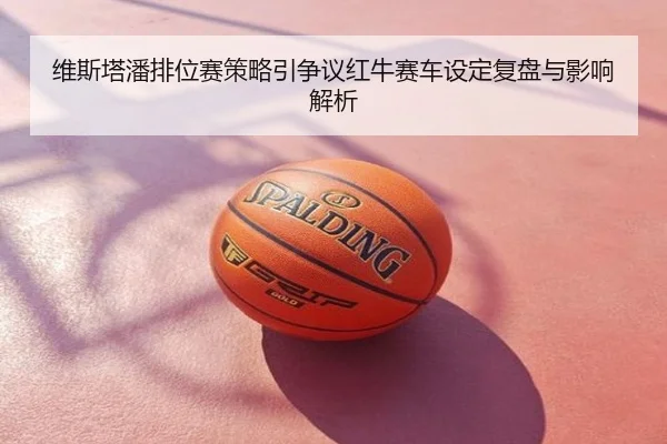 维斯塔潘排位赛策略引争议红牛赛车设定复盘与影响解析