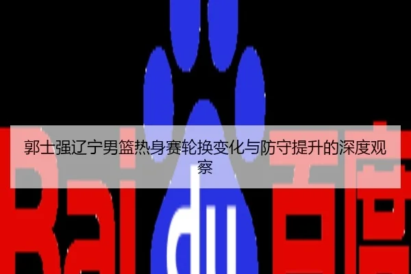 郭士强辽宁男篮热身赛轮换变化与防守提升的深度观察