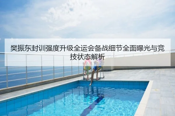 樊振东封训强度升级全运会备战细节全面曝光与竞技状态解析