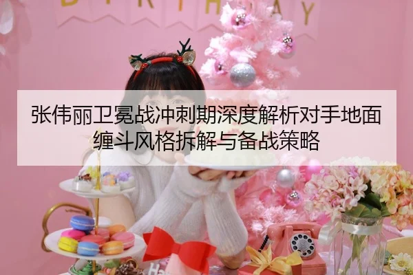 张伟丽卫冕战冲刺期深度解析对手地面缠斗风格拆解与备战策略