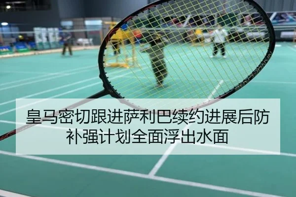 皇马密切跟进萨利巴续约进展后防补强计划全面浮出水面