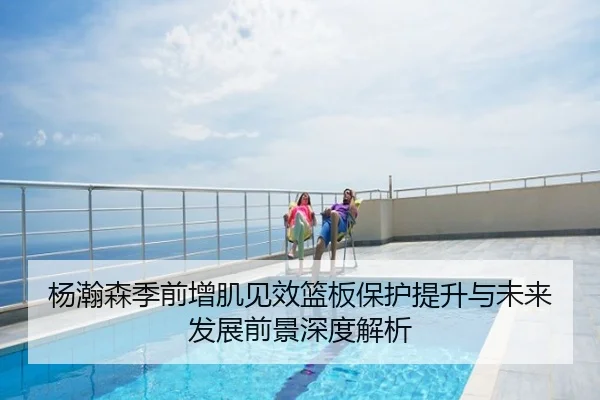 杨瀚森季前增肌见效篮板保护提升与未来发展前景深度解析