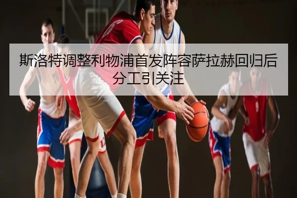斯洛特调整利物浦首发阵容萨拉赫回归后分工引关注