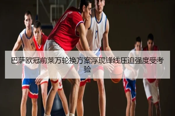 巴萨欧冠前莱万轮换方案浮现锋线压迫强度受考验