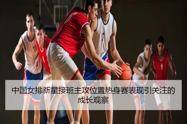 中国女排新星接班主攻位置热身赛表现引关注的成长观察