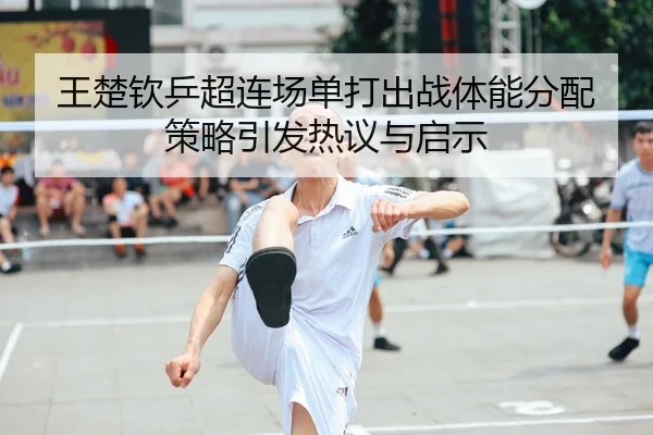 王楚钦乒超连场单打出战体能分配策略引发热议与启示